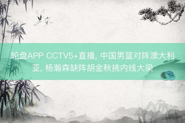 轮盘APP CCTV5+直播, 中国男篮对阵澳大利亚, 杨瀚森缺阵胡金秋挑内线大梁
